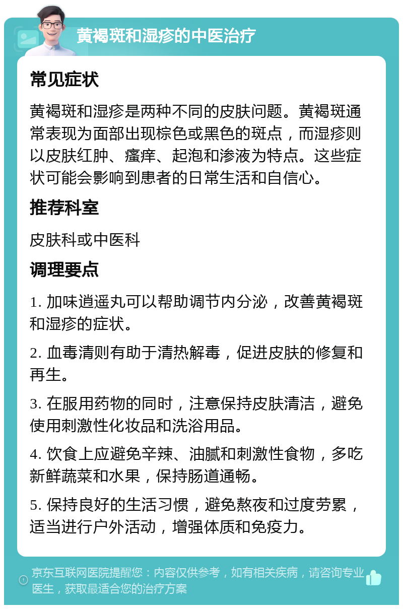 黄褐斑和湿疹的中医治疗 常见症状 黄褐斑和湿疹是两种不同的皮肤问题。黄褐斑通常表现为面部出现棕色或黑色的斑点，而湿疹则以皮肤红肿、瘙痒、起泡和渗液为特点。这些症状可能会影响到患者的日常生活和自信心。 推荐科室 皮肤科或中医科 调理要点 1. 加味逍遥丸可以帮助调节内分泌，改善黄褐斑和湿疹的症状。 2. 血毒清则有助于清热解毒，促进皮肤的修复和再生。 3. 在服用药物的同时，注意保持皮肤清洁，避免使用刺激性化妆品和洗浴用品。 4. 饮食上应避免辛辣、油腻和刺激性食物，多吃新鲜蔬菜和水果，保持肠道通畅。 5. 保持良好的生活习惯，避免熬夜和过度劳累，适当进行户外活动，增强体质和免疫力。