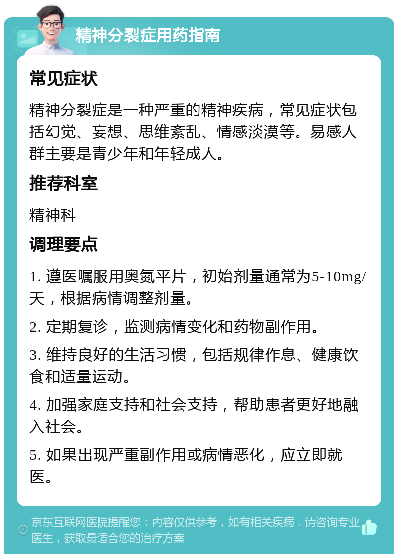 精神分裂症用药指南 常见症状 精神分裂症是一种严重的精神疾病，常见症状包括幻觉、妄想、思维紊乱、情感淡漠等。易感人群主要是青少年和年轻成人。 推荐科室 精神科 调理要点 1. 遵医嘱服用奥氮平片，初始剂量通常为5-10mg/天，根据病情调整剂量。 2. 定期复诊，监测病情变化和药物副作用。 3. 维持良好的生活习惯，包括规律作息、健康饮食和适量运动。 4. 加强家庭支持和社会支持，帮助患者更好地融入社会。 5. 如果出现严重副作用或病情恶化，应立即就医。