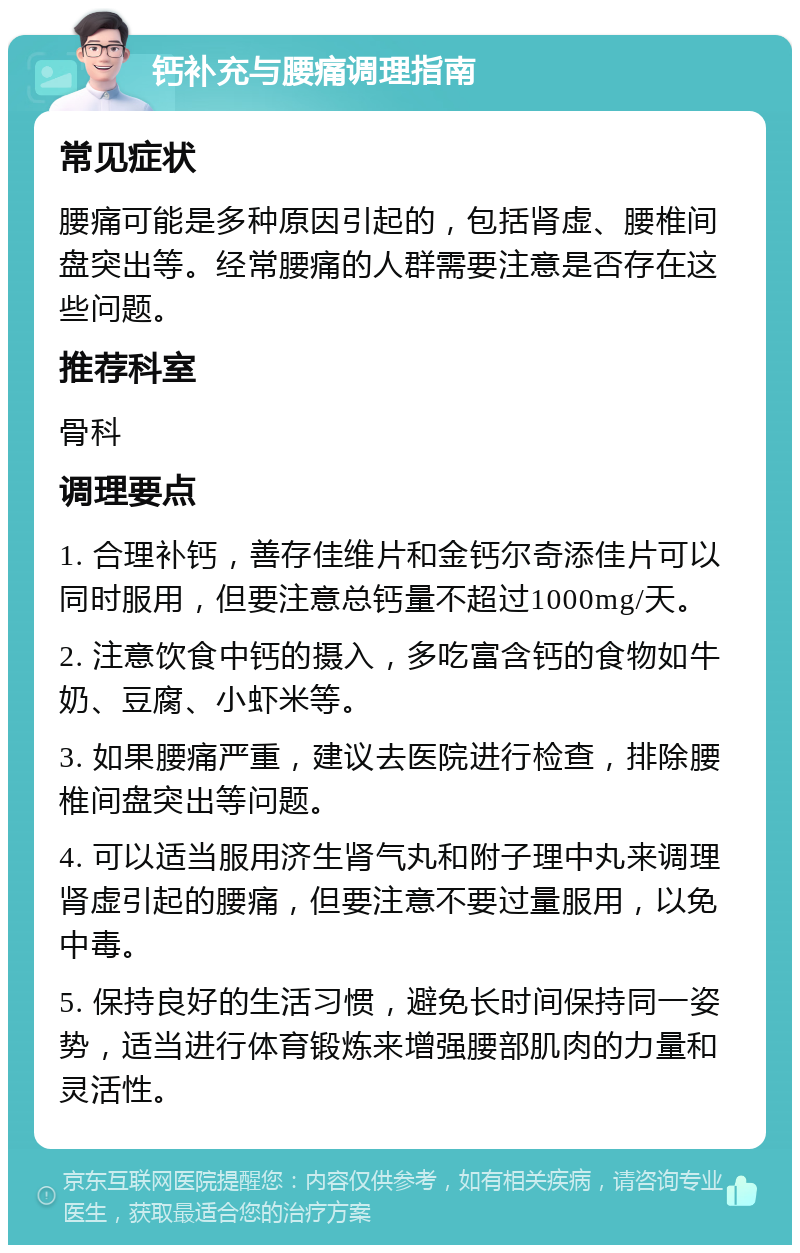 钙补充与腰痛调理指南 常见症状 腰痛可能是多种原因引起的，包括肾虚、腰椎间盘突出等。经常腰痛的人群需要注意是否存在这些问题。 推荐科室 骨科 调理要点 1. 合理补钙，善存佳维片和金钙尔奇添佳片可以同时服用，但要注意总钙量不超过1000mg/天。 2. 注意饮食中钙的摄入，多吃富含钙的食物如牛奶、豆腐、小虾米等。 3. 如果腰痛严重，建议去医院进行检查，排除腰椎间盘突出等问题。 4. 可以适当服用济生肾气丸和附子理中丸来调理肾虚引起的腰痛，但要注意不要过量服用，以免中毒。 5. 保持良好的生活习惯，避免长时间保持同一姿势，适当进行体育锻炼来增强腰部肌肉的力量和灵活性。