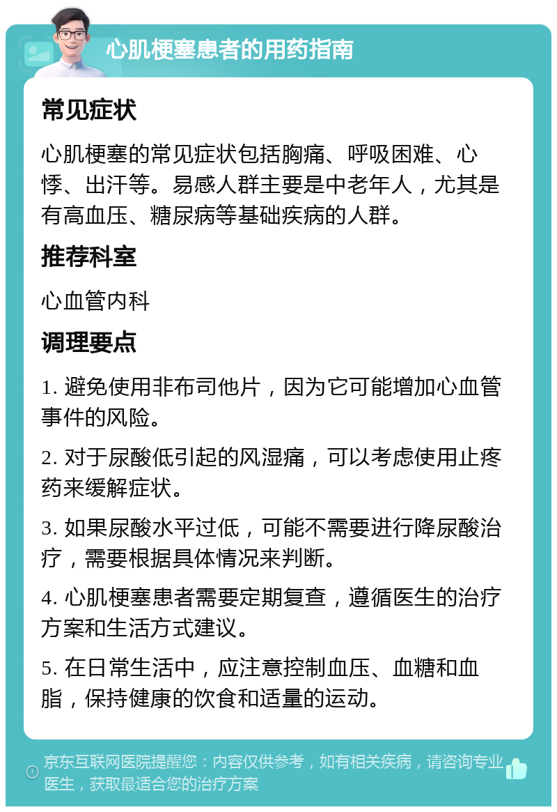 心肌梗塞患者的用药指南 常见症状 心肌梗塞的常见症状包括胸痛、呼吸困难、心悸、出汗等。易感人群主要是中老年人，尤其是有高血压、糖尿病等基础疾病的人群。 推荐科室 心血管内科 调理要点 1. 避免使用非布司他片，因为它可能增加心血管事件的风险。 2. 对于尿酸低引起的风湿痛，可以考虑使用止疼药来缓解症状。 3. 如果尿酸水平过低，可能不需要进行降尿酸治疗，需要根据具体情况来判断。 4. 心肌梗塞患者需要定期复查，遵循医生的治疗方案和生活方式建议。 5. 在日常生活中，应注意控制血压、血糖和血脂，保持健康的饮食和适量的运动。