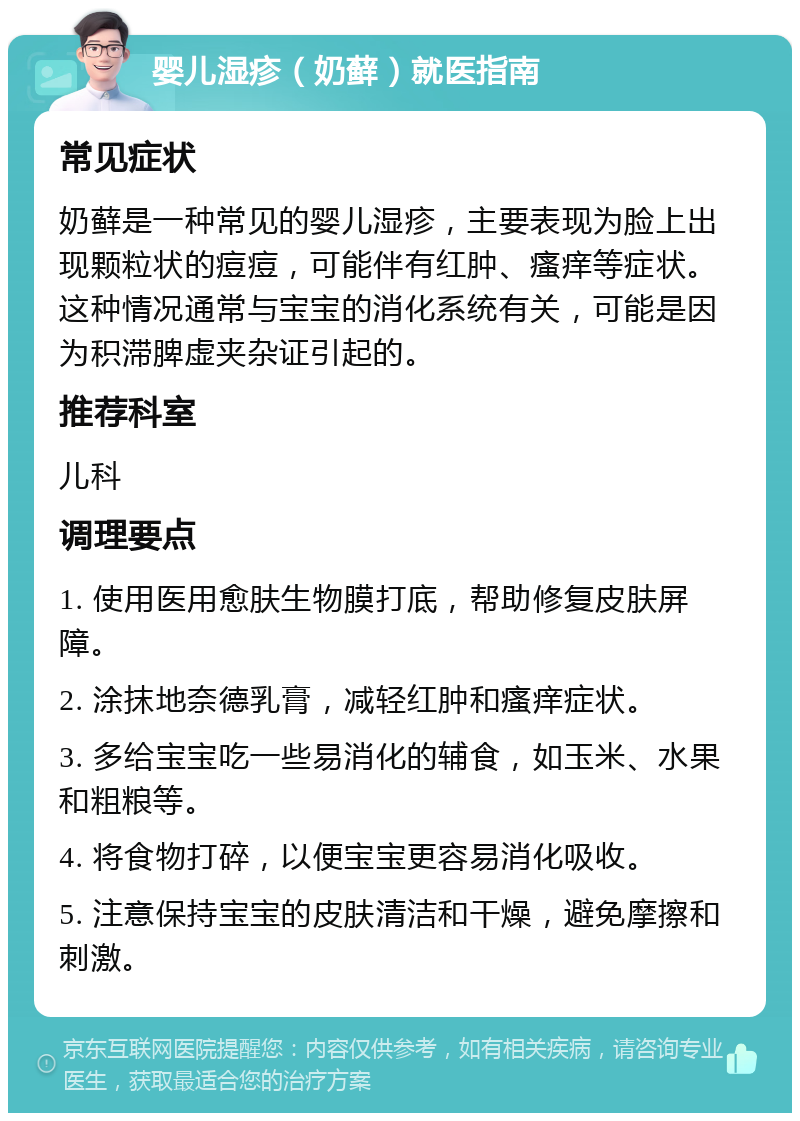 婴儿湿疹（奶藓）就医指南 常见症状 奶藓是一种常见的婴儿湿疹，主要表现为脸上出现颗粒状的痘痘，可能伴有红肿、瘙痒等症状。这种情况通常与宝宝的消化系统有关，可能是因为积滞脾虚夹杂证引起的。 推荐科室 儿科 调理要点 1. 使用医用愈肤生物膜打底，帮助修复皮肤屏障。 2. 涂抹地奈德乳膏，减轻红肿和瘙痒症状。 3. 多给宝宝吃一些易消化的辅食，如玉米、水果和粗粮等。 4. 将食物打碎，以便宝宝更容易消化吸收。 5. 注意保持宝宝的皮肤清洁和干燥，避免摩擦和刺激。