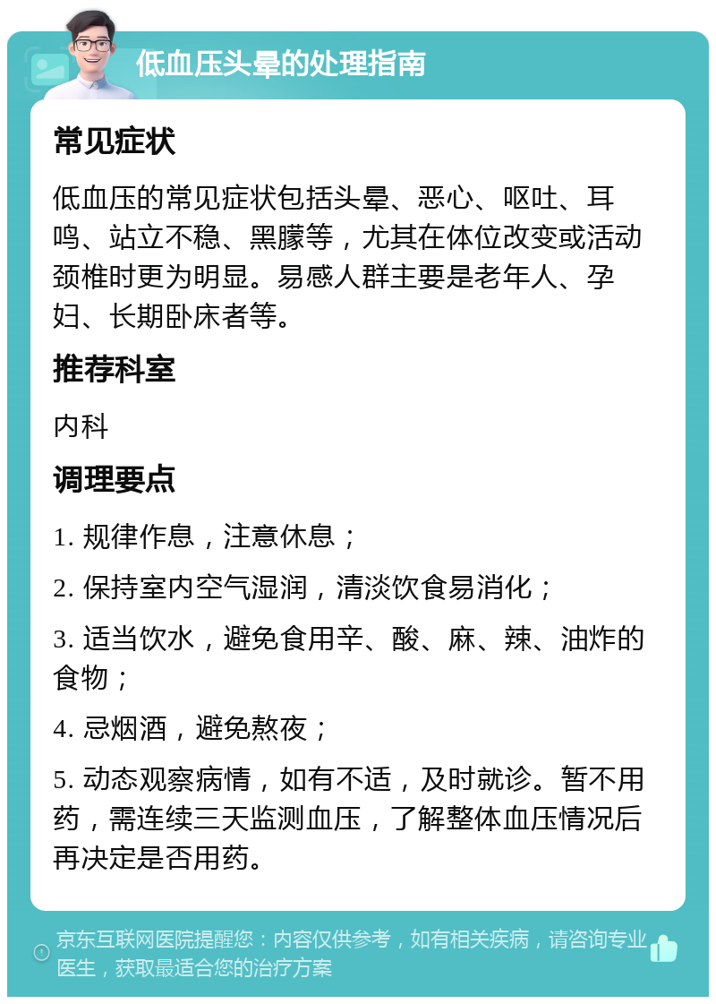 低血压头晕的处理指南 常见症状 低血压的常见症状包括头晕、恶心、呕吐、耳鸣、站立不稳、黑朦等，尤其在体位改变或活动颈椎时更为明显。易感人群主要是老年人、孕妇、长期卧床者等。 推荐科室 内科 调理要点 1. 规律作息，注意休息； 2. 保持室内空气湿润，清淡饮食易消化； 3. 适当饮水，避免食用辛、酸、麻、辣、油炸的食物； 4. 忌烟酒，避免熬夜； 5. 动态观察病情，如有不适，及时就诊。暂不用药，需连续三天监测血压，了解整体血压情况后再决定是否用药。