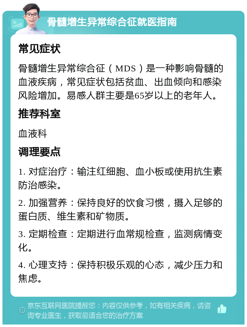 骨髓增生异常综合征就医指南 常见症状 骨髓增生异常综合征（MDS）是一种影响骨髓的血液疾病，常见症状包括贫血、出血倾向和感染风险增加。易感人群主要是65岁以上的老年人。 推荐科室 血液科 调理要点 1. 对症治疗：输注红细胞、血小板或使用抗生素防治感染。 2. 加强营养：保持良好的饮食习惯，摄入足够的蛋白质、维生素和矿物质。 3. 定期检查：定期进行血常规检查，监测病情变化。 4. 心理支持：保持积极乐观的心态，减少压力和焦虑。