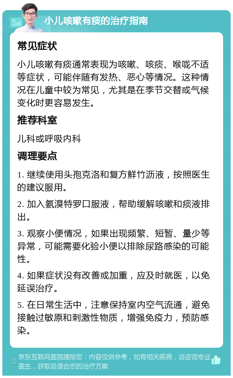 小儿咳嗽有痰的治疗指南 常见症状 小儿咳嗽有痰通常表现为咳嗽、咳痰、喉咙不适等症状，可能伴随有发热、恶心等情况。这种情况在儿童中较为常见，尤其是在季节交替或气候变化时更容易发生。 推荐科室 儿科或呼吸内科 调理要点 1. 继续使用头孢克洛和复方鲜竹沥液，按照医生的建议服用。 2. 加入氨溴特罗口服液，帮助缓解咳嗽和痰液排出。 3. 观察小便情况，如果出现频繁、短暂、量少等异常，可能需要化验小便以排除尿路感染的可能性。 4. 如果症状没有改善或加重，应及时就医，以免延误治疗。 5. 在日常生活中，注意保持室内空气流通，避免接触过敏原和刺激性物质，增强免疫力，预防感染。