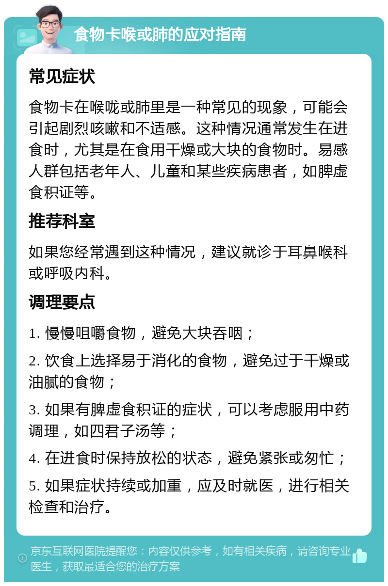 食物卡喉或肺的应对指南 常见症状 食物卡在喉咙或肺里是一种常见的现象，可能会引起剧烈咳嗽和不适感。这种情况通常发生在进食时，尤其是在食用干燥或大块的食物时。易感人群包括老年人、儿童和某些疾病患者，如脾虚食积证等。 推荐科室 如果您经常遇到这种情况，建议就诊于耳鼻喉科或呼吸内科。 调理要点 1. 慢慢咀嚼食物，避免大块吞咽； 2. 饮食上选择易于消化的食物，避免过于干燥或油腻的食物； 3. 如果有脾虚食积证的症状，可以考虑服用中药调理，如四君子汤等； 4. 在进食时保持放松的状态，避免紧张或匆忙； 5. 如果症状持续或加重，应及时就医，进行相关检查和治疗。