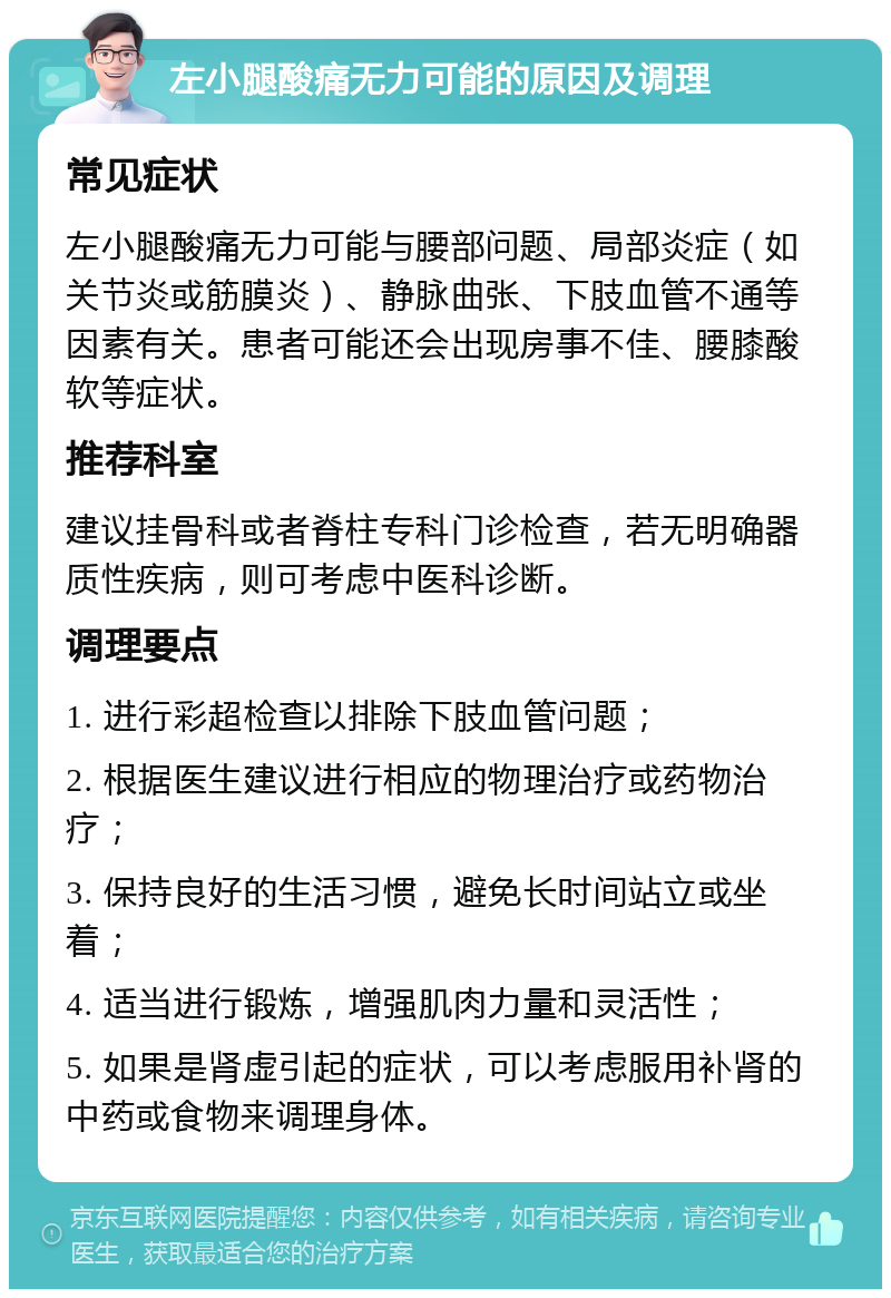 左小腿酸痛无力可能的原因及调理 常见症状 左小腿酸痛无力可能与腰部问题、局部炎症（如关节炎或筋膜炎）、静脉曲张、下肢血管不通等因素有关。患者可能还会出现房事不佳、腰膝酸软等症状。 推荐科室 建议挂骨科或者脊柱专科门诊检查，若无明确器质性疾病，则可考虑中医科诊断。 调理要点 1. 进行彩超检查以排除下肢血管问题； 2. 根据医生建议进行相应的物理治疗或药物治疗； 3. 保持良好的生活习惯，避免长时间站立或坐着； 4. 适当进行锻炼，增强肌肉力量和灵活性； 5. 如果是肾虚引起的症状，可以考虑服用补肾的中药或食物来调理身体。