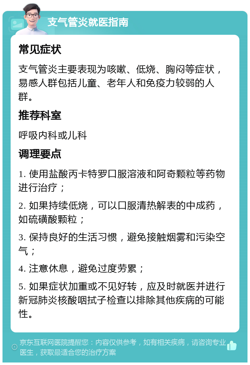 支气管炎就医指南 常见症状 支气管炎主要表现为咳嗽、低烧、胸闷等症状，易感人群包括儿童、老年人和免疫力较弱的人群。 推荐科室 呼吸内科或儿科 调理要点 1. 使用盐酸丙卡特罗口服溶液和阿奇颗粒等药物进行治疗； 2. 如果持续低烧，可以口服清热解表的中成药，如硫磺酸颗粒； 3. 保持良好的生活习惯，避免接触烟雾和污染空气； 4. 注意休息，避免过度劳累； 5. 如果症状加重或不见好转，应及时就医并进行新冠肺炎核酸咽拭子检查以排除其他疾病的可能性。