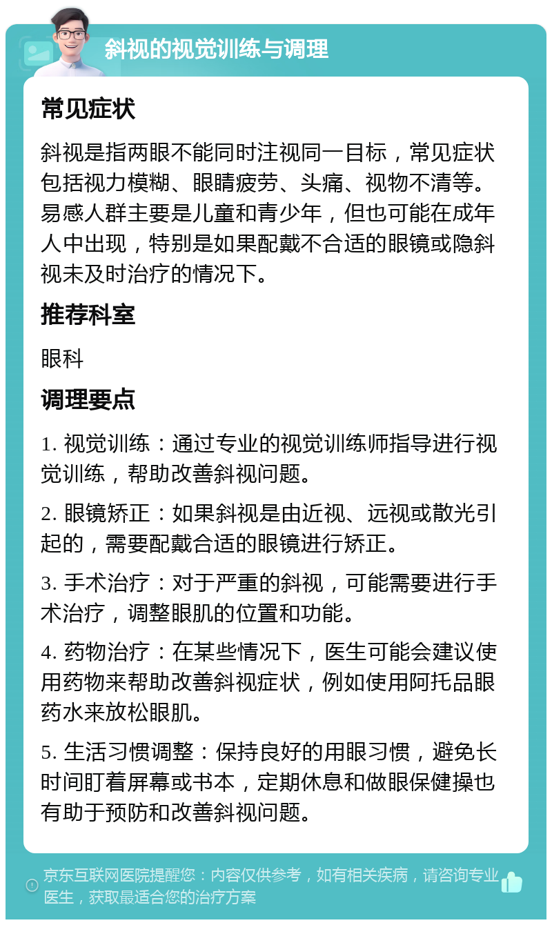 斜视的视觉训练与调理 常见症状 斜视是指两眼不能同时注视同一目标，常见症状包括视力模糊、眼睛疲劳、头痛、视物不清等。易感人群主要是儿童和青少年，但也可能在成年人中出现，特别是如果配戴不合适的眼镜或隐斜视未及时治疗的情况下。 推荐科室 眼科 调理要点 1. 视觉训练：通过专业的视觉训练师指导进行视觉训练，帮助改善斜视问题。 2. 眼镜矫正：如果斜视是由近视、远视或散光引起的，需要配戴合适的眼镜进行矫正。 3. 手术治疗：对于严重的斜视，可能需要进行手术治疗，调整眼肌的位置和功能。 4. 药物治疗：在某些情况下，医生可能会建议使用药物来帮助改善斜视症状，例如使用阿托品眼药水来放松眼肌。 5. 生活习惯调整：保持良好的用眼习惯，避免长时间盯着屏幕或书本，定期休息和做眼保健操也有助于预防和改善斜视问题。