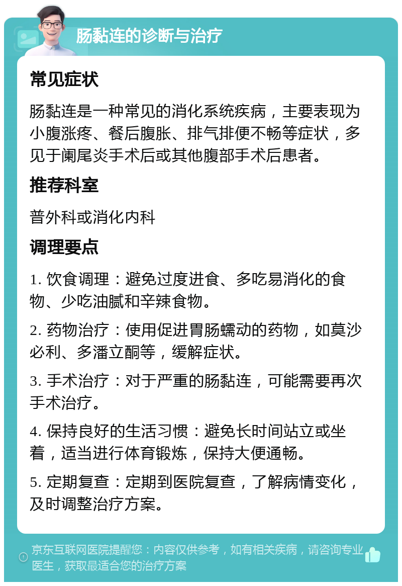 肠黏连的诊断与治疗 常见症状 肠黏连是一种常见的消化系统疾病，主要表现为小腹涨疼、餐后腹胀、排气排便不畅等症状，多见于阑尾炎手术后或其他腹部手术后患者。 推荐科室 普外科或消化内科 调理要点 1. 饮食调理：避免过度进食、多吃易消化的食物、少吃油腻和辛辣食物。 2. 药物治疗：使用促进胃肠蠕动的药物，如莫沙必利、多潘立酮等，缓解症状。 3. 手术治疗：对于严重的肠黏连，可能需要再次手术治疗。 4. 保持良好的生活习惯：避免长时间站立或坐着，适当进行体育锻炼，保持大便通畅。 5. 定期复查：定期到医院复查，了解病情变化，及时调整治疗方案。