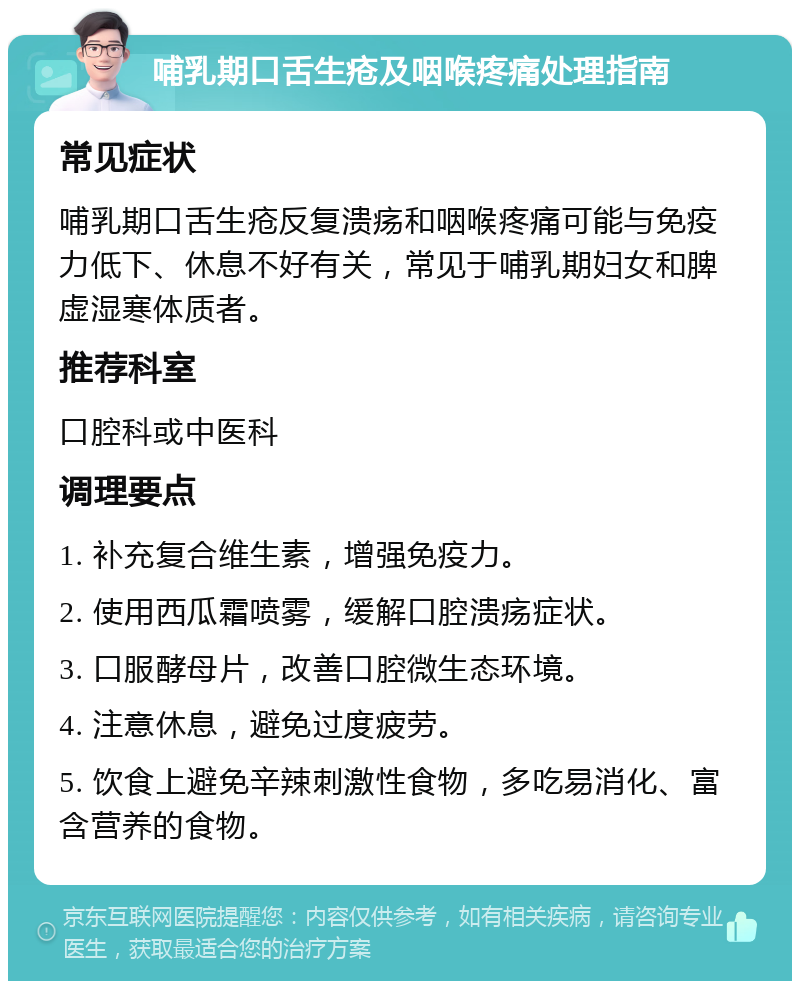 哺乳期口舌生疮及咽喉疼痛处理指南 常见症状 哺乳期口舌生疮反复溃疡和咽喉疼痛可能与免疫力低下、休息不好有关，常见于哺乳期妇女和脾虚湿寒体质者。 推荐科室 口腔科或中医科 调理要点 1. 补充复合维生素，增强免疫力。 2. 使用西瓜霜喷雾，缓解口腔溃疡症状。 3. 口服酵母片，改善口腔微生态环境。 4. 注意休息，避免过度疲劳。 5. 饮食上避免辛辣刺激性食物，多吃易消化、富含营养的食物。