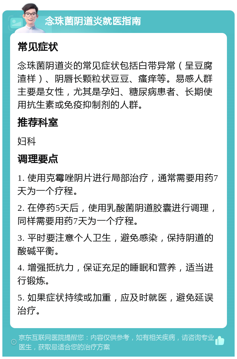 念珠菌阴道炎就医指南 常见症状 念珠菌阴道炎的常见症状包括白带异常（呈豆腐渣样）、阴唇长颗粒状豆豆、瘙痒等。易感人群主要是女性，尤其是孕妇、糖尿病患者、长期使用抗生素或免疫抑制剂的人群。 推荐科室 妇科 调理要点 1. 使用克霉唑阴片进行局部治疗，通常需要用药7天为一个疗程。 2. 在停药5天后，使用乳酸菌阴道胶囊进行调理，同样需要用药7天为一个疗程。 3. 平时要注意个人卫生，避免感染，保持阴道的酸碱平衡。 4. 增强抵抗力，保证充足的睡眠和营养，适当进行锻炼。 5. 如果症状持续或加重，应及时就医，避免延误治疗。