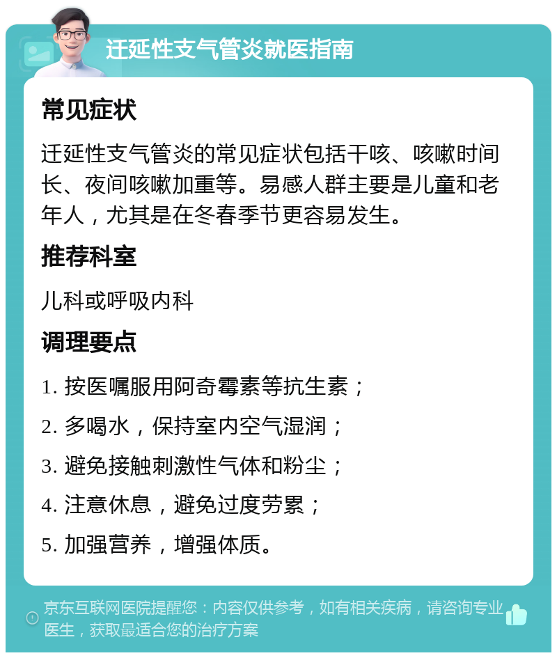 迁延性支气管炎就医指南 常见症状 迁延性支气管炎的常见症状包括干咳、咳嗽时间长、夜间咳嗽加重等。易感人群主要是儿童和老年人，尤其是在冬春季节更容易发生。 推荐科室 儿科或呼吸内科 调理要点 1. 按医嘱服用阿奇霉素等抗生素； 2. 多喝水，保持室内空气湿润； 3. 避免接触刺激性气体和粉尘； 4. 注意休息，避免过度劳累； 5. 加强营养，增强体质。