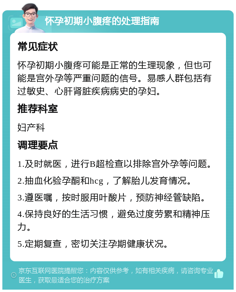 怀孕初期小腹疼的处理指南 常见症状 怀孕初期小腹疼可能是正常的生理现象，但也可能是宫外孕等严重问题的信号。易感人群包括有过敏史、心肝肾脏疾病病史的孕妇。 推荐科室 妇产科 调理要点 1.及时就医，进行B超检查以排除宫外孕等问题。 2.抽血化验孕酮和hcg，了解胎儿发育情况。 3.遵医嘱，按时服用叶酸片，预防神经管缺陷。 4.保持良好的生活习惯，避免过度劳累和精神压力。 5.定期复查，密切关注孕期健康状况。