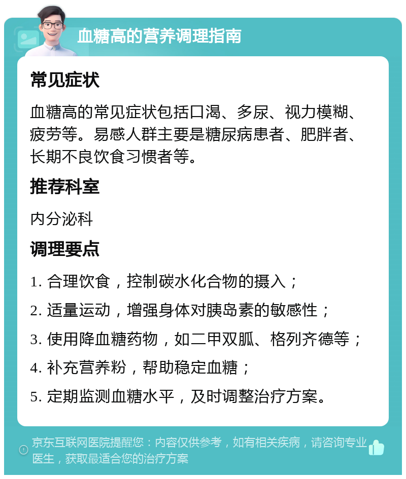 血糖高的营养调理指南 常见症状 血糖高的常见症状包括口渴、多尿、视力模糊、疲劳等。易感人群主要是糖尿病患者、肥胖者、长期不良饮食习惯者等。 推荐科室 内分泌科 调理要点 1. 合理饮食，控制碳水化合物的摄入； 2. 适量运动，增强身体对胰岛素的敏感性； 3. 使用降血糖药物，如二甲双胍、格列齐德等； 4. 补充营养粉，帮助稳定血糖； 5. 定期监测血糖水平，及时调整治疗方案。