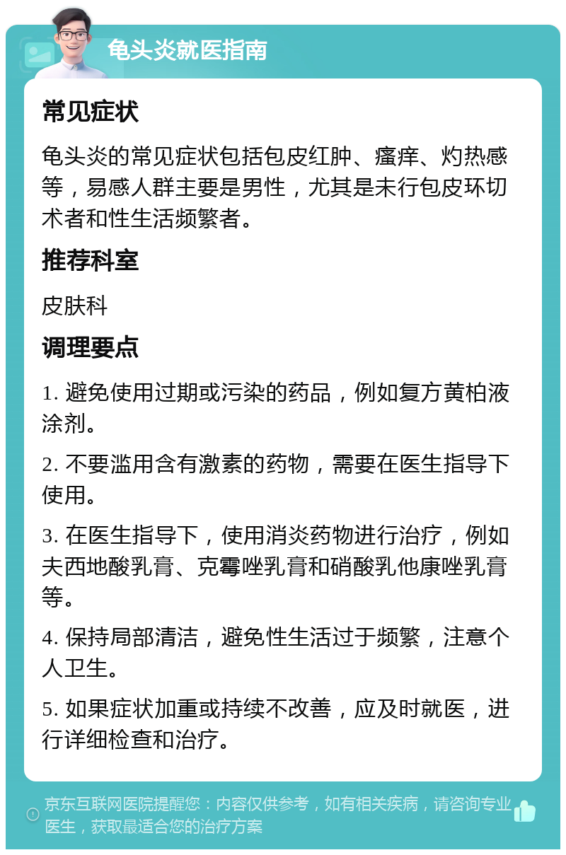 龟头炎就医指南 常见症状 龟头炎的常见症状包括包皮红肿、瘙痒、灼热感等，易感人群主要是男性，尤其是未行包皮环切术者和性生活频繁者。 推荐科室 皮肤科 调理要点 1. 避免使用过期或污染的药品，例如复方黄柏液涂剂。 2. 不要滥用含有激素的药物，需要在医生指导下使用。 3. 在医生指导下，使用消炎药物进行治疗，例如夫西地酸乳膏、克霉唑乳膏和硝酸乳他康唑乳膏等。 4. 保持局部清洁，避免性生活过于频繁，注意个人卫生。 5. 如果症状加重或持续不改善，应及时就医，进行详细检查和治疗。