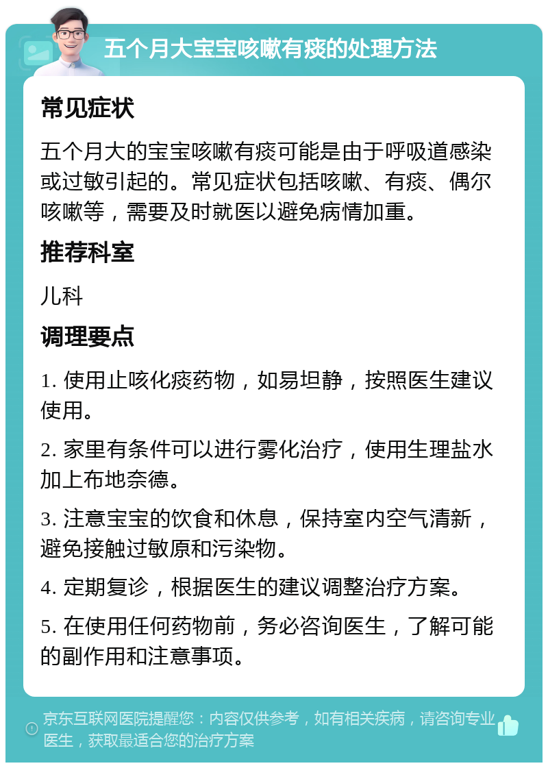 五个月大宝宝咳嗽有痰的处理方法 常见症状 五个月大的宝宝咳嗽有痰可能是由于呼吸道感染或过敏引起的。常见症状包括咳嗽、有痰、偶尔咳嗽等，需要及时就医以避免病情加重。 推荐科室 儿科 调理要点 1. 使用止咳化痰药物，如易坦静，按照医生建议使用。 2. 家里有条件可以进行雾化治疗，使用生理盐水加上布地奈德。 3. 注意宝宝的饮食和休息，保持室内空气清新，避免接触过敏原和污染物。 4. 定期复诊，根据医生的建议调整治疗方案。 5. 在使用任何药物前，务必咨询医生，了解可能的副作用和注意事项。