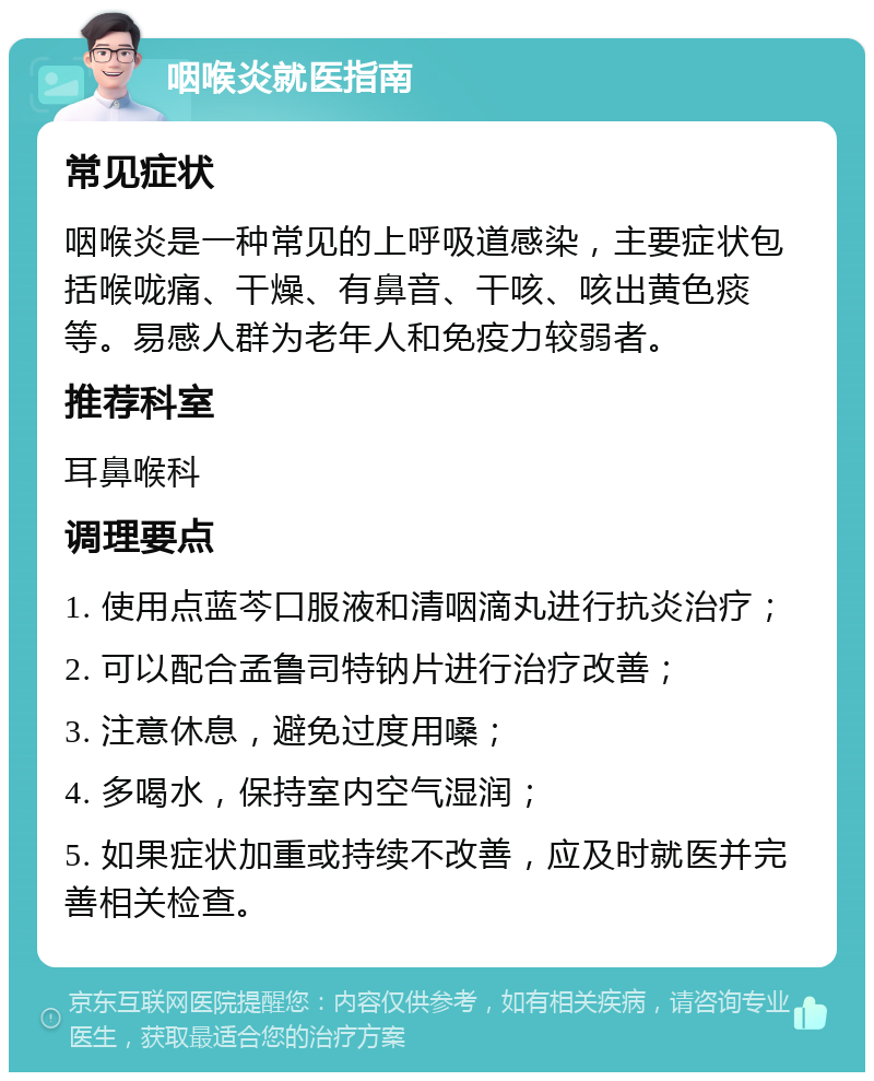 咽喉炎就医指南 常见症状 咽喉炎是一种常见的上呼吸道感染，主要症状包括喉咙痛、干燥、有鼻音、干咳、咳出黄色痰等。易感人群为老年人和免疫力较弱者。 推荐科室 耳鼻喉科 调理要点 1. 使用点蓝芩口服液和清咽滴丸进行抗炎治疗； 2. 可以配合孟鲁司特钠片进行治疗改善； 3. 注意休息，避免过度用嗓； 4. 多喝水，保持室内空气湿润； 5. 如果症状加重或持续不改善，应及时就医并完善相关检查。