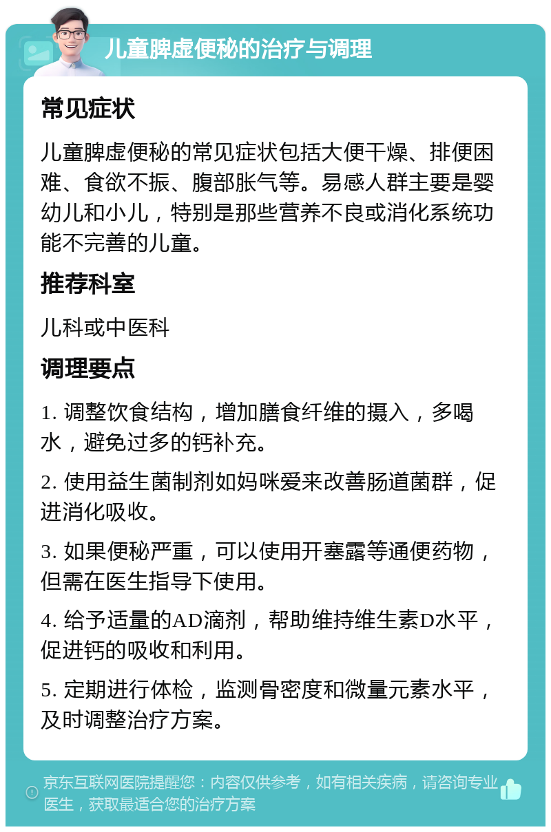 儿童脾虚便秘的治疗与调理 常见症状 儿童脾虚便秘的常见症状包括大便干燥、排便困难、食欲不振、腹部胀气等。易感人群主要是婴幼儿和小儿，特别是那些营养不良或消化系统功能不完善的儿童。 推荐科室 儿科或中医科 调理要点 1. 调整饮食结构，增加膳食纤维的摄入，多喝水，避免过多的钙补充。 2. 使用益生菌制剂如妈咪爱来改善肠道菌群，促进消化吸收。 3. 如果便秘严重，可以使用开塞露等通便药物，但需在医生指导下使用。 4. 给予适量的AD滴剂，帮助维持维生素D水平，促进钙的吸收和利用。 5. 定期进行体检，监测骨密度和微量元素水平，及时调整治疗方案。