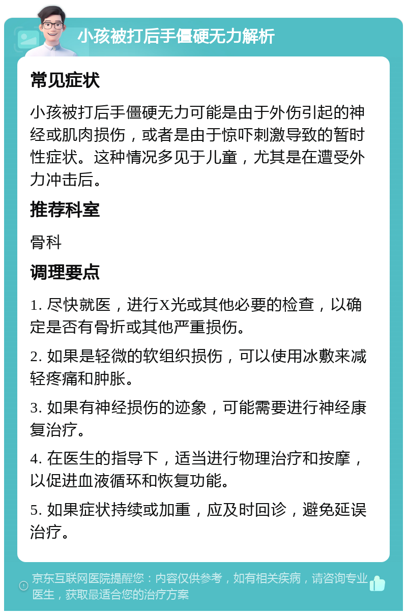 小孩被打后手僵硬无力解析 常见症状 小孩被打后手僵硬无力可能是由于外伤引起的神经或肌肉损伤，或者是由于惊吓刺激导致的暂时性症状。这种情况多见于儿童，尤其是在遭受外力冲击后。 推荐科室 骨科 调理要点 1. 尽快就医，进行X光或其他必要的检查，以确定是否有骨折或其他严重损伤。 2. 如果是轻微的软组织损伤，可以使用冰敷来减轻疼痛和肿胀。 3. 如果有神经损伤的迹象，可能需要进行神经康复治疗。 4. 在医生的指导下，适当进行物理治疗和按摩，以促进血液循环和恢复功能。 5. 如果症状持续或加重，应及时回诊，避免延误治疗。