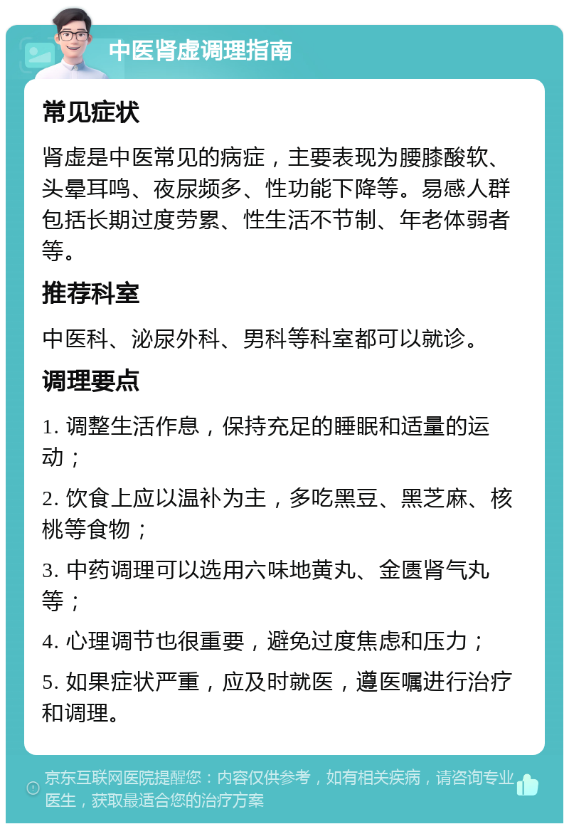 中医肾虚调理指南 常见症状 肾虚是中医常见的病症，主要表现为腰膝酸软、头晕耳鸣、夜尿频多、性功能下降等。易感人群包括长期过度劳累、性生活不节制、年老体弱者等。 推荐科室 中医科、泌尿外科、男科等科室都可以就诊。 调理要点 1. 调整生活作息，保持充足的睡眠和适量的运动； 2. 饮食上应以温补为主，多吃黑豆、黑芝麻、核桃等食物； 3. 中药调理可以选用六味地黄丸、金匮肾气丸等； 4. 心理调节也很重要，避免过度焦虑和压力； 5. 如果症状严重，应及时就医，遵医嘱进行治疗和调理。