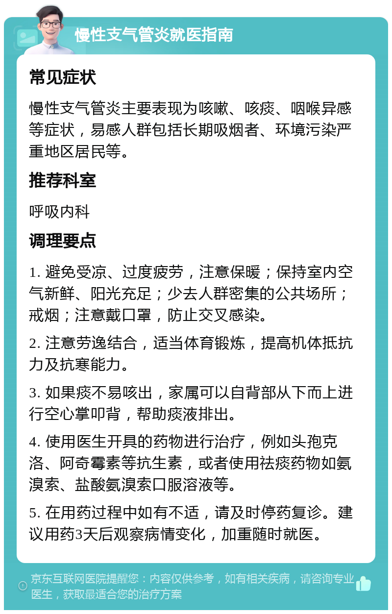 慢性支气管炎就医指南 常见症状 慢性支气管炎主要表现为咳嗽、咳痰、咽喉异感等症状，易感人群包括长期吸烟者、环境污染严重地区居民等。 推荐科室 呼吸内科 调理要点 1. 避免受凉、过度疲劳，注意保暖；保持室内空气新鲜、阳光充足；少去人群密集的公共场所；戒烟；注意戴口罩，防止交叉感染。 2. 注意劳逸结合，适当体育锻炼，提高机体抵抗力及抗寒能力。 3. 如果痰不易咳出，家属可以自背部从下而上进行空心掌叩背，帮助痰液排出。 4. 使用医生开具的药物进行治疗，例如头孢克洛、阿奇霉素等抗生素，或者使用祛痰药物如氨溴索、盐酸氨溴索口服溶液等。 5. 在用药过程中如有不适，请及时停药复诊。建议用药3天后观察病情变化，加重随时就医。