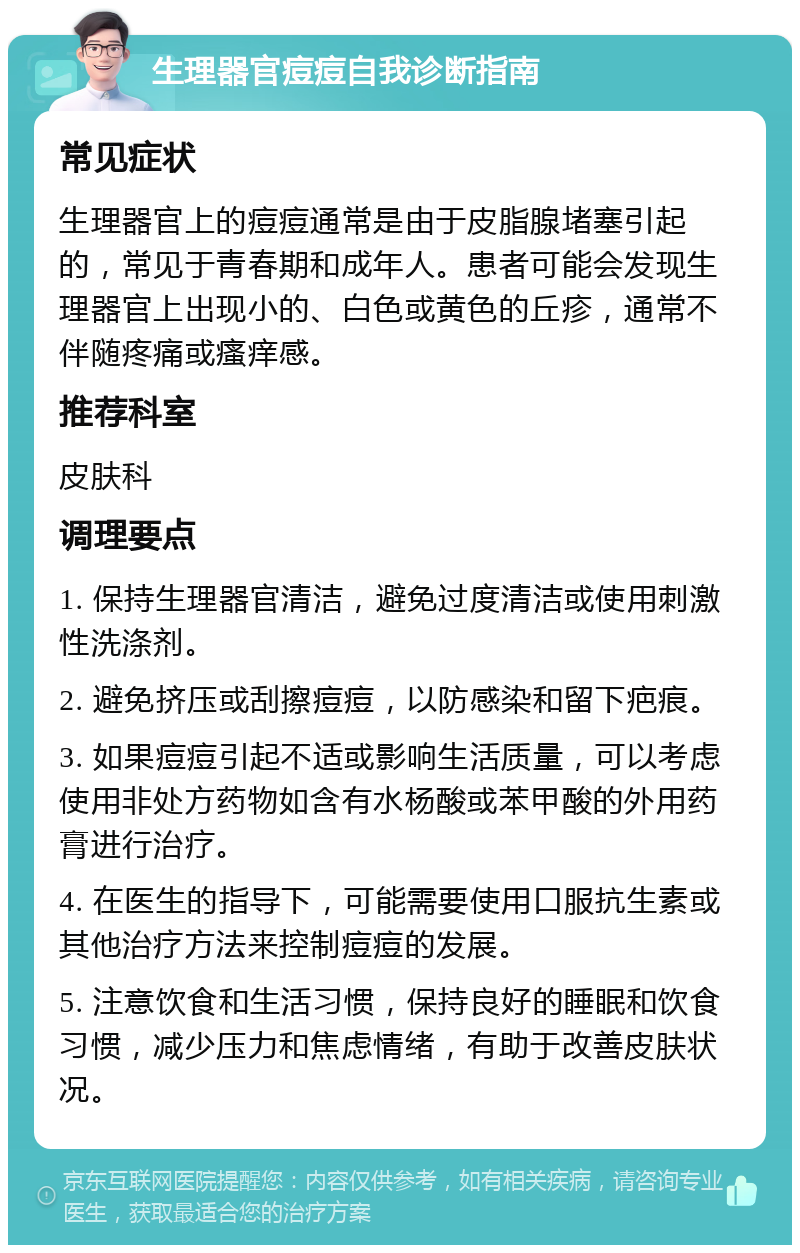 生理器官痘痘自我诊断指南 常见症状 生理器官上的痘痘通常是由于皮脂腺堵塞引起的，常见于青春期和成年人。患者可能会发现生理器官上出现小的、白色或黄色的丘疹，通常不伴随疼痛或瘙痒感。 推荐科室 皮肤科 调理要点 1. 保持生理器官清洁，避免过度清洁或使用刺激性洗涤剂。 2. 避免挤压或刮擦痘痘，以防感染和留下疤痕。 3. 如果痘痘引起不适或影响生活质量，可以考虑使用非处方药物如含有水杨酸或苯甲酸的外用药膏进行治疗。 4. 在医生的指导下，可能需要使用口服抗生素或其他治疗方法来控制痘痘的发展。 5. 注意饮食和生活习惯，保持良好的睡眠和饮食习惯，减少压力和焦虑情绪，有助于改善皮肤状况。