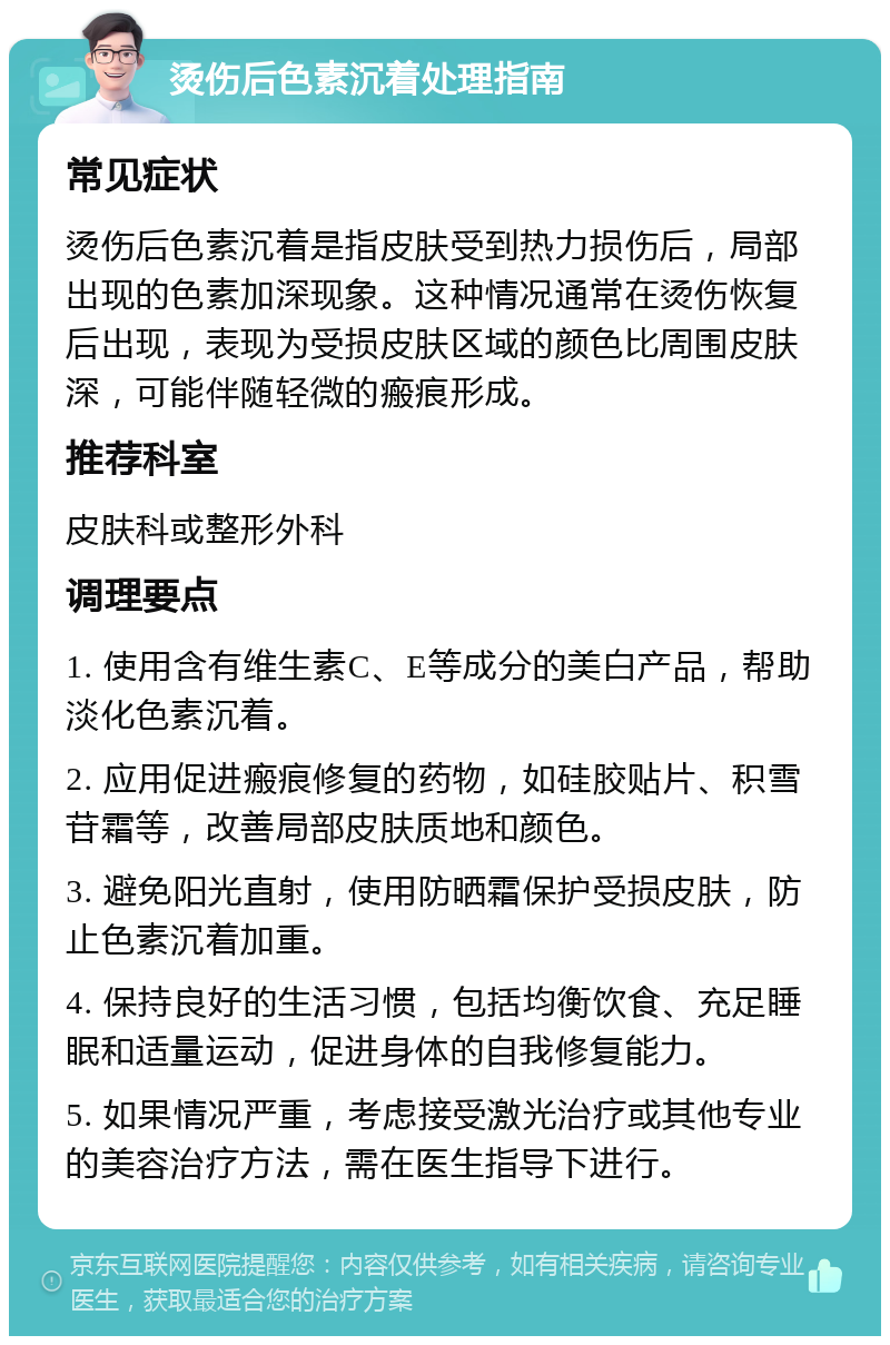 烫伤后色素沉着处理指南 常见症状 烫伤后色素沉着是指皮肤受到热力损伤后，局部出现的色素加深现象。这种情况通常在烫伤恢复后出现，表现为受损皮肤区域的颜色比周围皮肤深，可能伴随轻微的瘢痕形成。 推荐科室 皮肤科或整形外科 调理要点 1. 使用含有维生素C、E等成分的美白产品，帮助淡化色素沉着。 2. 应用促进瘢痕修复的药物，如硅胶贴片、积雪苷霜等，改善局部皮肤质地和颜色。 3. 避免阳光直射，使用防晒霜保护受损皮肤，防止色素沉着加重。 4. 保持良好的生活习惯，包括均衡饮食、充足睡眠和适量运动，促进身体的自我修复能力。 5. 如果情况严重，考虑接受激光治疗或其他专业的美容治疗方法，需在医生指导下进行。