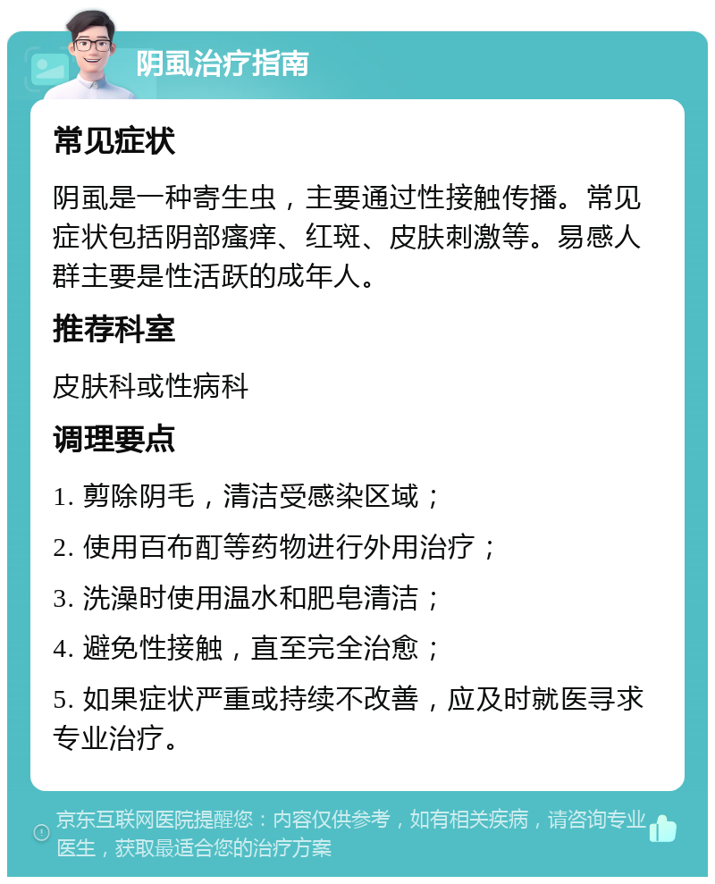 阴虱治疗指南 常见症状 阴虱是一种寄生虫，主要通过性接触传播。常见症状包括阴部瘙痒、红斑、皮肤刺激等。易感人群主要是性活跃的成年人。 推荐科室 皮肤科或性病科 调理要点 1. 剪除阴毛，清洁受感染区域； 2. 使用百布酊等药物进行外用治疗； 3. 洗澡时使用温水和肥皂清洁； 4. 避免性接触，直至完全治愈； 5. 如果症状严重或持续不改善，应及时就医寻求专业治疗。