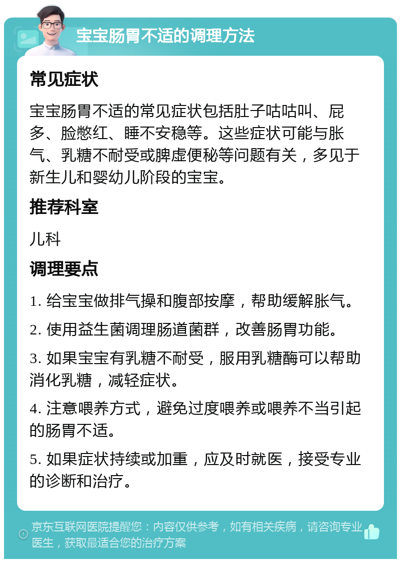 宝宝肠胃不适的调理方法 常见症状 宝宝肠胃不适的常见症状包括肚子咕咕叫、屁多、脸憋红、睡不安稳等。这些症状可能与胀气、乳糖不耐受或脾虚便秘等问题有关，多见于新生儿和婴幼儿阶段的宝宝。 推荐科室 儿科 调理要点 1. 给宝宝做排气操和腹部按摩，帮助缓解胀气。 2. 使用益生菌调理肠道菌群，改善肠胃功能。 3. 如果宝宝有乳糖不耐受，服用乳糖酶可以帮助消化乳糖，减轻症状。 4. 注意喂养方式，避免过度喂养或喂养不当引起的肠胃不适。 5. 如果症状持续或加重，应及时就医，接受专业的诊断和治疗。