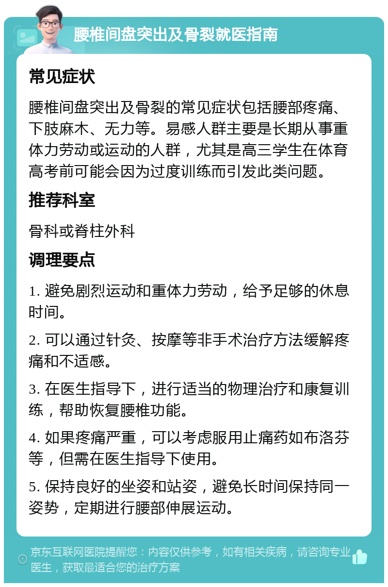 腰椎间盘突出及骨裂就医指南 常见症状 腰椎间盘突出及骨裂的常见症状包括腰部疼痛、下肢麻木、无力等。易感人群主要是长期从事重体力劳动或运动的人群，尤其是高三学生在体育高考前可能会因为过度训练而引发此类问题。 推荐科室 骨科或脊柱外科 调理要点 1. 避免剧烈运动和重体力劳动，给予足够的休息时间。 2. 可以通过针灸、按摩等非手术治疗方法缓解疼痛和不适感。 3. 在医生指导下，进行适当的物理治疗和康复训练，帮助恢复腰椎功能。 4. 如果疼痛严重，可以考虑服用止痛药如布洛芬等，但需在医生指导下使用。 5. 保持良好的坐姿和站姿，避免长时间保持同一姿势，定期进行腰部伸展运动。