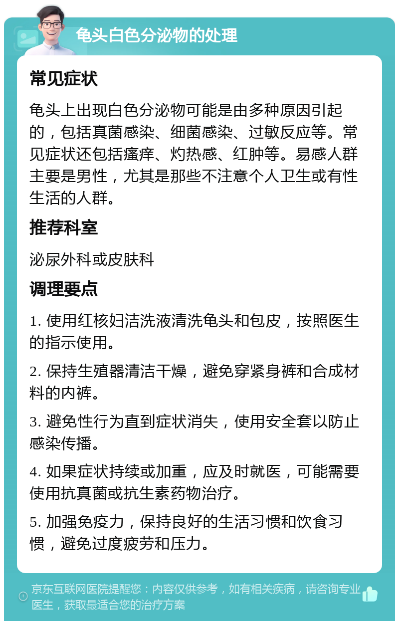 龟头白色分泌物的处理 常见症状 龟头上出现白色分泌物可能是由多种原因引起的，包括真菌感染、细菌感染、过敏反应等。常见症状还包括瘙痒、灼热感、红肿等。易感人群主要是男性，尤其是那些不注意个人卫生或有性生活的人群。 推荐科室 泌尿外科或皮肤科 调理要点 1. 使用红核妇洁洗液清洗龟头和包皮，按照医生的指示使用。 2. 保持生殖器清洁干燥，避免穿紧身裤和合成材料的内裤。 3. 避免性行为直到症状消失，使用安全套以防止感染传播。 4. 如果症状持续或加重，应及时就医，可能需要使用抗真菌或抗生素药物治疗。 5. 加强免疫力，保持良好的生活习惯和饮食习惯，避免过度疲劳和压力。