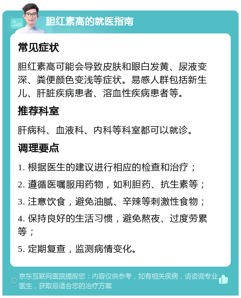 胆红素高的就医指南 常见症状 胆红素高可能会导致皮肤和眼白发黄、尿液变深、粪便颜色变浅等症状。易感人群包括新生儿、肝脏疾病患者、溶血性疾病患者等。 推荐科室 肝病科、血液科、内科等科室都可以就诊。 调理要点 1. 根据医生的建议进行相应的检查和治疗； 2. 遵循医嘱服用药物，如利胆药、抗生素等； 3. 注意饮食，避免油腻、辛辣等刺激性食物； 4. 保持良好的生活习惯，避免熬夜、过度劳累等； 5. 定期复查，监测病情变化。