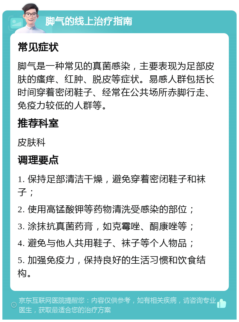 脚气的线上治疗指南 常见症状 脚气是一种常见的真菌感染，主要表现为足部皮肤的瘙痒、红肿、脱皮等症状。易感人群包括长时间穿着密闭鞋子、经常在公共场所赤脚行走、免疫力较低的人群等。 推荐科室 皮肤科 调理要点 1. 保持足部清洁干燥，避免穿着密闭鞋子和袜子； 2. 使用高锰酸钾等药物清洗受感染的部位； 3. 涂抹抗真菌药膏，如克霉唑、酮康唑等； 4. 避免与他人共用鞋子、袜子等个人物品； 5. 加强免疫力，保持良好的生活习惯和饮食结构。