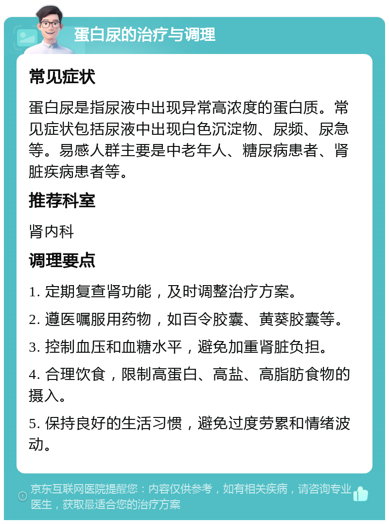 蛋白尿的治疗与调理 常见症状 蛋白尿是指尿液中出现异常高浓度的蛋白质。常见症状包括尿液中出现白色沉淀物、尿频、尿急等。易感人群主要是中老年人、糖尿病患者、肾脏疾病患者等。 推荐科室 肾内科 调理要点 1. 定期复查肾功能，及时调整治疗方案。 2. 遵医嘱服用药物，如百令胶囊、黄葵胶囊等。 3. 控制血压和血糖水平，避免加重肾脏负担。 4. 合理饮食，限制高蛋白、高盐、高脂肪食物的摄入。 5. 保持良好的生活习惯，避免过度劳累和情绪波动。