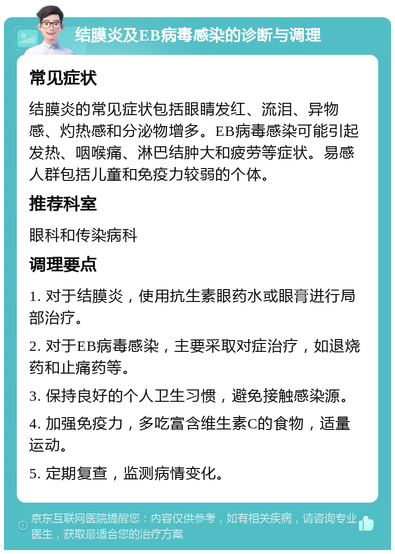 结膜炎及EB病毒感染的诊断与调理 常见症状 结膜炎的常见症状包括眼睛发红、流泪、异物感、灼热感和分泌物增多。EB病毒感染可能引起发热、咽喉痛、淋巴结肿大和疲劳等症状。易感人群包括儿童和免疫力较弱的个体。 推荐科室 眼科和传染病科 调理要点 1. 对于结膜炎，使用抗生素眼药水或眼膏进行局部治疗。 2. 对于EB病毒感染，主要采取对症治疗，如退烧药和止痛药等。 3. 保持良好的个人卫生习惯，避免接触感染源。 4. 加强免疫力，多吃富含维生素C的食物，适量运动。 5. 定期复查，监测病情变化。