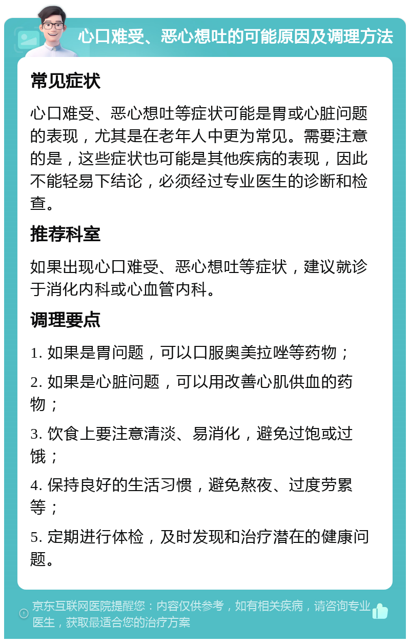 心口难受、恶心想吐的可能原因及调理方法 常见症状 心口难受、恶心想吐等症状可能是胃或心脏问题的表现，尤其是在老年人中更为常见。需要注意的是，这些症状也可能是其他疾病的表现，因此不能轻易下结论，必须经过专业医生的诊断和检查。 推荐科室 如果出现心口难受、恶心想吐等症状，建议就诊于消化内科或心血管内科。 调理要点 1. 如果是胃问题，可以口服奥美拉唑等药物； 2. 如果是心脏问题，可以用改善心肌供血的药物； 3. 饮食上要注意清淡、易消化，避免过饱或过饿； 4. 保持良好的生活习惯，避免熬夜、过度劳累等； 5. 定期进行体检，及时发现和治疗潜在的健康问题。