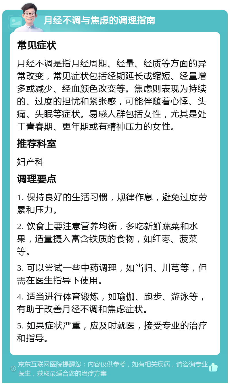 月经不调与焦虑的调理指南 常见症状 月经不调是指月经周期、经量、经质等方面的异常改变，常见症状包括经期延长或缩短、经量增多或减少、经血颜色改变等。焦虑则表现为持续的、过度的担忧和紧张感，可能伴随着心悸、头痛、失眠等症状。易感人群包括女性，尤其是处于青春期、更年期或有精神压力的女性。 推荐科室 妇产科 调理要点 1. 保持良好的生活习惯，规律作息，避免过度劳累和压力。 2. 饮食上要注意营养均衡，多吃新鲜蔬菜和水果，适量摄入富含铁质的食物，如红枣、菠菜等。 3. 可以尝试一些中药调理，如当归、川芎等，但需在医生指导下使用。 4. 适当进行体育锻炼，如瑜伽、跑步、游泳等，有助于改善月经不调和焦虑症状。 5. 如果症状严重，应及时就医，接受专业的治疗和指导。