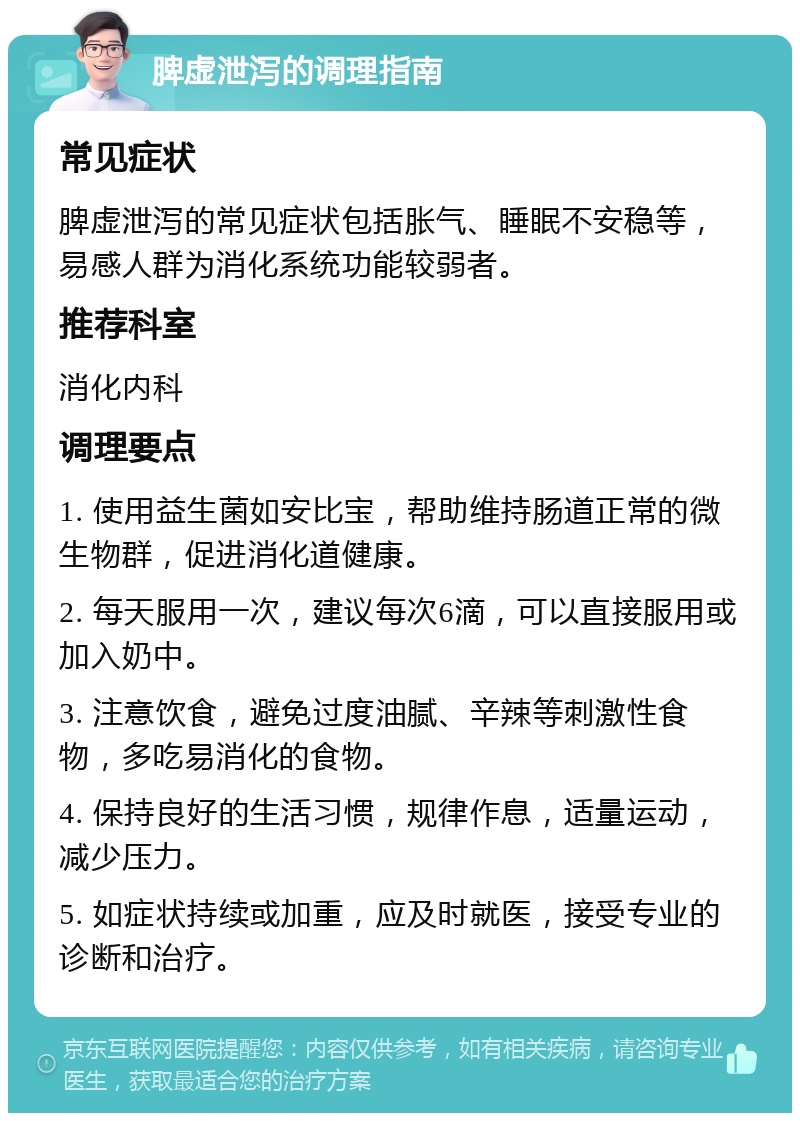 脾虚泄泻的调理指南 常见症状 脾虚泄泻的常见症状包括胀气、睡眠不安稳等，易感人群为消化系统功能较弱者。 推荐科室 消化内科 调理要点 1. 使用益生菌如安比宝，帮助维持肠道正常的微生物群，促进消化道健康。 2. 每天服用一次，建议每次6滴，可以直接服用或加入奶中。 3. 注意饮食，避免过度油腻、辛辣等刺激性食物，多吃易消化的食物。 4. 保持良好的生活习惯，规律作息，适量运动，减少压力。 5. 如症状持续或加重，应及时就医，接受专业的诊断和治疗。