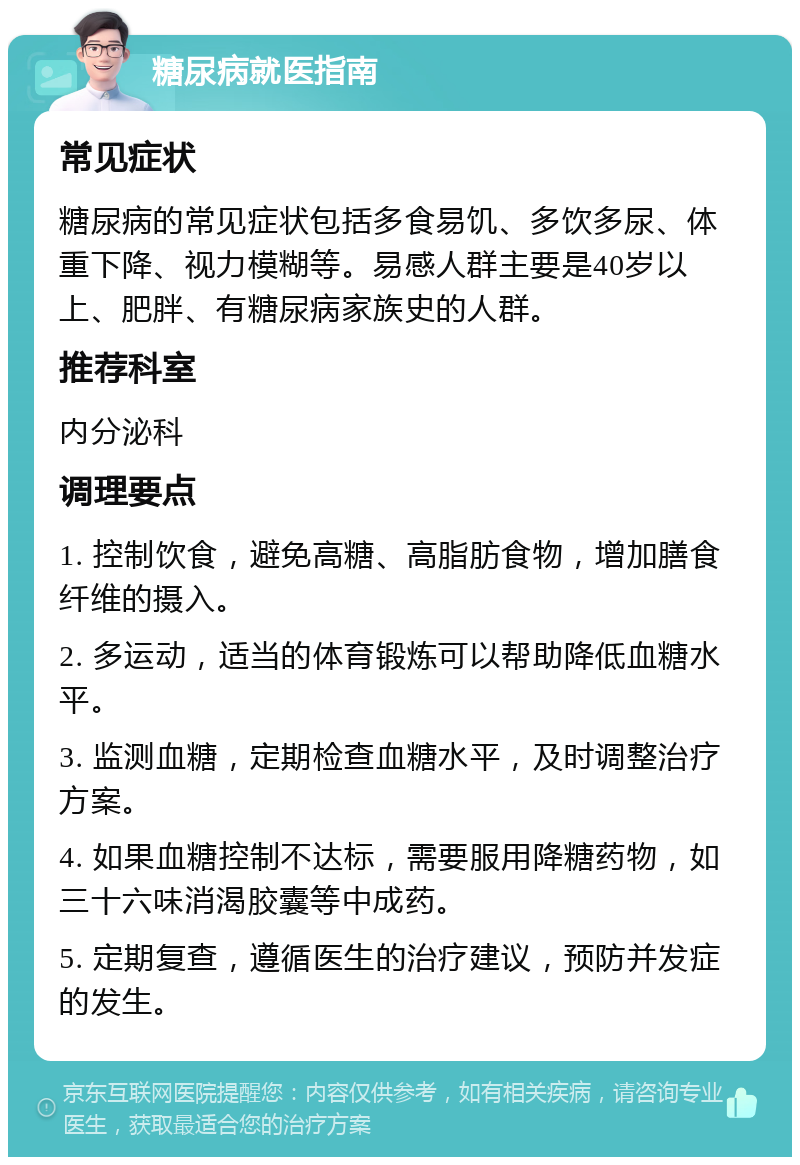 糖尿病就医指南 常见症状 糖尿病的常见症状包括多食易饥、多饮多尿、体重下降、视力模糊等。易感人群主要是40岁以上、肥胖、有糖尿病家族史的人群。 推荐科室 内分泌科 调理要点 1. 控制饮食，避免高糖、高脂肪食物，增加膳食纤维的摄入。 2. 多运动，适当的体育锻炼可以帮助降低血糖水平。 3. 监测血糖，定期检查血糖水平，及时调整治疗方案。 4. 如果血糖控制不达标，需要服用降糖药物，如三十六味消渴胶囊等中成药。 5. 定期复查，遵循医生的治疗建议，预防并发症的发生。