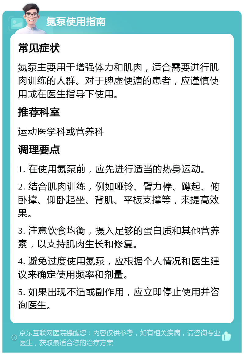 氮泵使用指南 常见症状 氮泵主要用于增强体力和肌肉，适合需要进行肌肉训练的人群。对于脾虚便溏的患者，应谨慎使用或在医生指导下使用。 推荐科室 运动医学科或营养科 调理要点 1. 在使用氮泵前，应先进行适当的热身运动。 2. 结合肌肉训练，例如哑铃、臂力棒、蹲起、俯卧撑、仰卧起坐、背肌、平板支撑等，来提高效果。 3. 注意饮食均衡，摄入足够的蛋白质和其他营养素，以支持肌肉生长和修复。 4. 避免过度使用氮泵，应根据个人情况和医生建议来确定使用频率和剂量。 5. 如果出现不适或副作用，应立即停止使用并咨询医生。