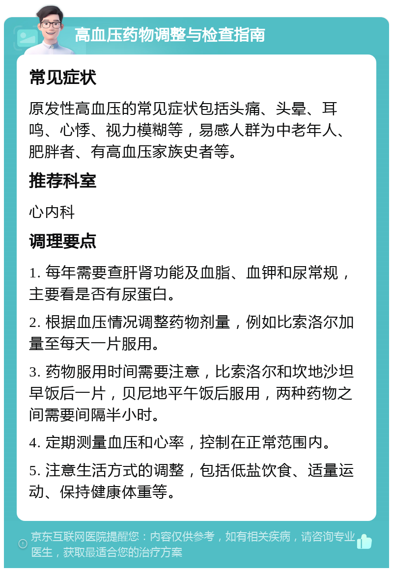 高血压药物调整与检查指南 常见症状 原发性高血压的常见症状包括头痛、头晕、耳鸣、心悸、视力模糊等，易感人群为中老年人、肥胖者、有高血压家族史者等。 推荐科室 心内科 调理要点 1. 每年需要查肝肾功能及血脂、血钾和尿常规，主要看是否有尿蛋白。 2. 根据血压情况调整药物剂量，例如比索洛尔加量至每天一片服用。 3. 药物服用时间需要注意，比索洛尔和坎地沙坦早饭后一片，贝尼地平午饭后服用，两种药物之间需要间隔半小时。 4. 定期测量血压和心率，控制在正常范围内。 5. 注意生活方式的调整，包括低盐饮食、适量运动、保持健康体重等。