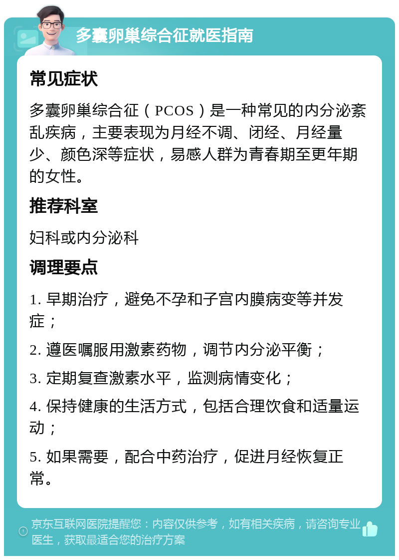 多囊卵巢综合征就医指南 常见症状 多囊卵巢综合征（PCOS）是一种常见的内分泌紊乱疾病，主要表现为月经不调、闭经、月经量少、颜色深等症状，易感人群为青春期至更年期的女性。 推荐科室 妇科或内分泌科 调理要点 1. 早期治疗，避免不孕和子宫内膜病变等并发症； 2. 遵医嘱服用激素药物，调节内分泌平衡； 3. 定期复查激素水平，监测病情变化； 4. 保持健康的生活方式，包括合理饮食和适量运动； 5. 如果需要，配合中药治疗，促进月经恢复正常。