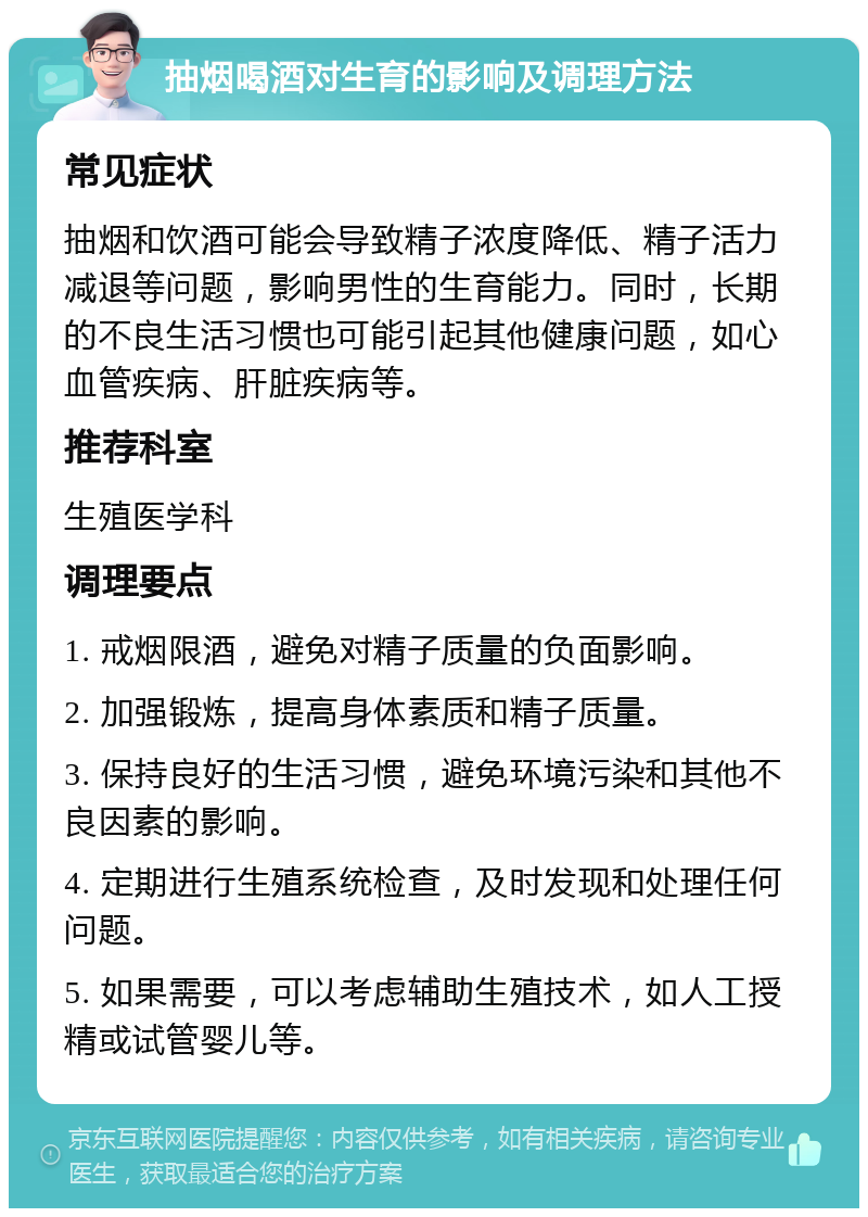 抽烟喝酒对生育的影响及调理方法 常见症状 抽烟和饮酒可能会导致精子浓度降低、精子活力减退等问题，影响男性的生育能力。同时，长期的不良生活习惯也可能引起其他健康问题，如心血管疾病、肝脏疾病等。 推荐科室 生殖医学科 调理要点 1. 戒烟限酒，避免对精子质量的负面影响。 2. 加强锻炼，提高身体素质和精子质量。 3. 保持良好的生活习惯，避免环境污染和其他不良因素的影响。 4. 定期进行生殖系统检查，及时发现和处理任何问题。 5. 如果需要，可以考虑辅助生殖技术，如人工授精或试管婴儿等。