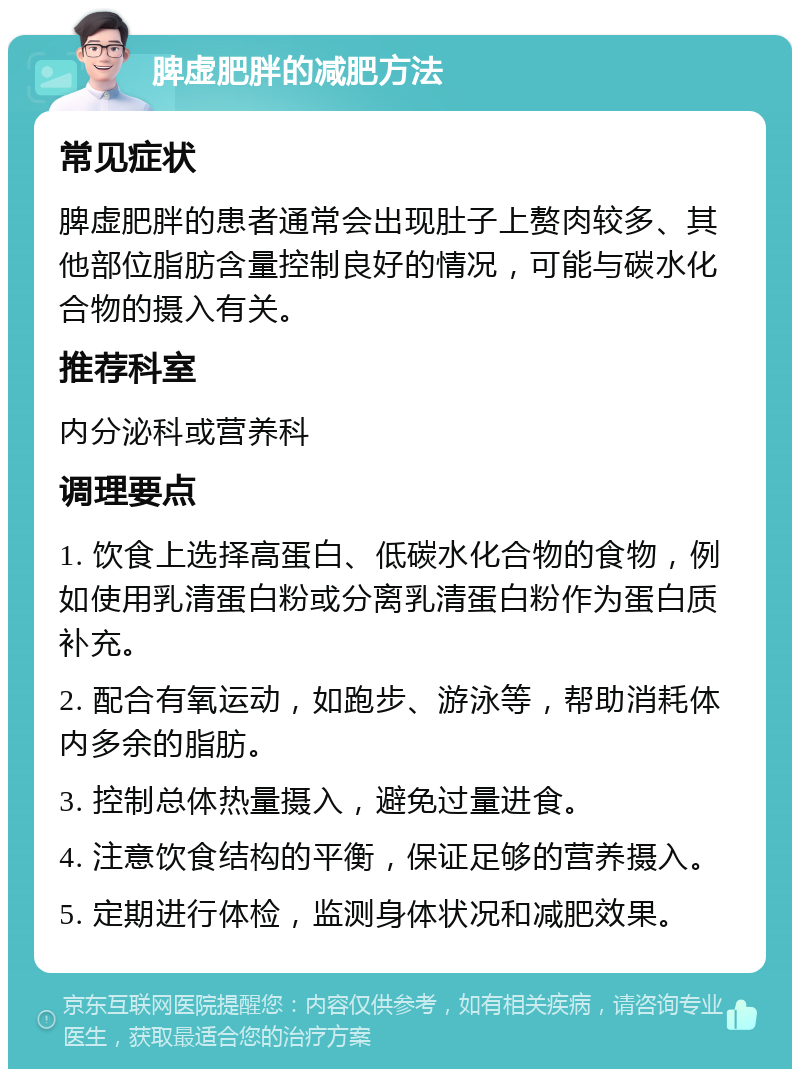 脾虚肥胖的减肥方法 常见症状 脾虚肥胖的患者通常会出现肚子上赘肉较多、其他部位脂肪含量控制良好的情况，可能与碳水化合物的摄入有关。 推荐科室 内分泌科或营养科 调理要点 1. 饮食上选择高蛋白、低碳水化合物的食物，例如使用乳清蛋白粉或分离乳清蛋白粉作为蛋白质补充。 2. 配合有氧运动，如跑步、游泳等，帮助消耗体内多余的脂肪。 3. 控制总体热量摄入，避免过量进食。 4. 注意饮食结构的平衡，保证足够的营养摄入。 5. 定期进行体检，监测身体状况和减肥效果。