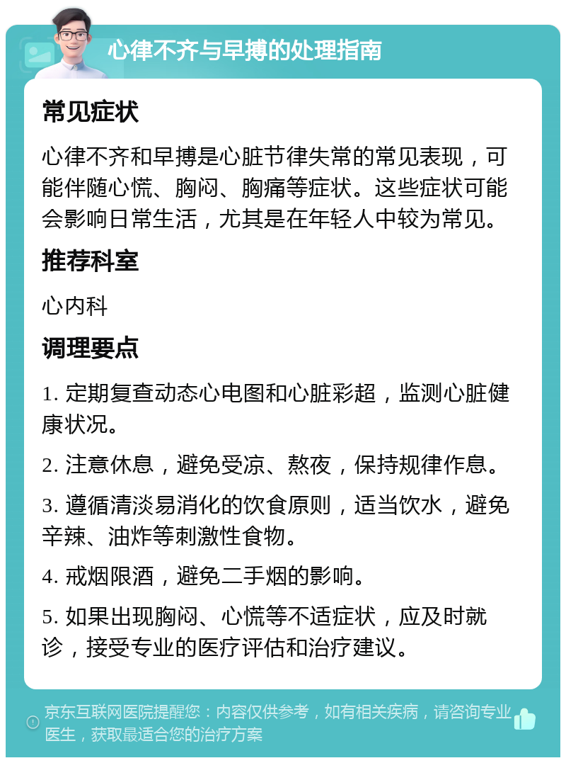 心律不齐与早搏的处理指南 常见症状 心律不齐和早搏是心脏节律失常的常见表现，可能伴随心慌、胸闷、胸痛等症状。这些症状可能会影响日常生活，尤其是在年轻人中较为常见。 推荐科室 心内科 调理要点 1. 定期复查动态心电图和心脏彩超，监测心脏健康状况。 2. 注意休息，避免受凉、熬夜，保持规律作息。 3. 遵循清淡易消化的饮食原则，适当饮水，避免辛辣、油炸等刺激性食物。 4. 戒烟限酒，避免二手烟的影响。 5. 如果出现胸闷、心慌等不适症状，应及时就诊，接受专业的医疗评估和治疗建议。