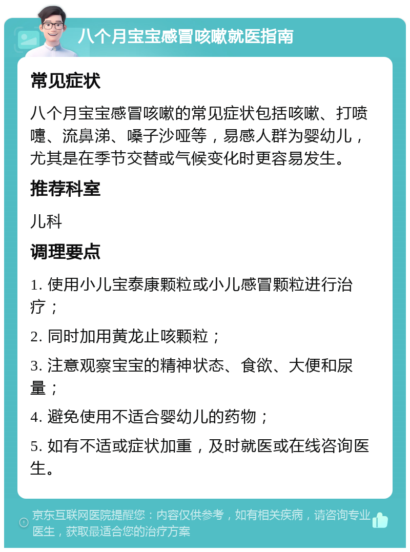 八个月宝宝感冒咳嗽就医指南 常见症状 八个月宝宝感冒咳嗽的常见症状包括咳嗽、打喷嚏、流鼻涕、嗓子沙哑等，易感人群为婴幼儿，尤其是在季节交替或气候变化时更容易发生。 推荐科室 儿科 调理要点 1. 使用小儿宝泰康颗粒或小儿感冒颗粒进行治疗； 2. 同时加用黄龙止咳颗粒； 3. 注意观察宝宝的精神状态、食欲、大便和尿量； 4. 避免使用不适合婴幼儿的药物； 5. 如有不适或症状加重，及时就医或在线咨询医生。