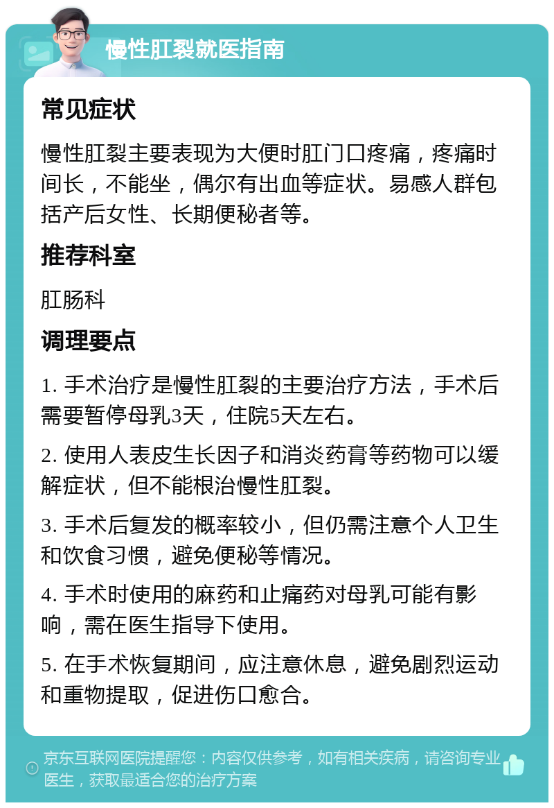 慢性肛裂就医指南 常见症状 慢性肛裂主要表现为大便时肛门口疼痛，疼痛时间长，不能坐，偶尔有出血等症状。易感人群包括产后女性、长期便秘者等。 推荐科室 肛肠科 调理要点 1. 手术治疗是慢性肛裂的主要治疗方法，手术后需要暂停母乳3天，住院5天左右。 2. 使用人表皮生长因子和消炎药膏等药物可以缓解症状，但不能根治慢性肛裂。 3. 手术后复发的概率较小，但仍需注意个人卫生和饮食习惯，避免便秘等情况。 4. 手术时使用的麻药和止痛药对母乳可能有影响，需在医生指导下使用。 5. 在手术恢复期间，应注意休息，避免剧烈运动和重物提取，促进伤口愈合。