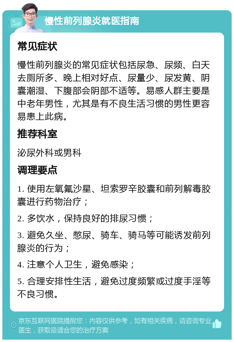 慢性前列腺炎就医指南 常见症状 慢性前列腺炎的常见症状包括尿急、尿频、白天去厕所多、晚上相对好点、尿量少、尿发黄、阴囊潮湿、下腹部会阴部不适等。易感人群主要是中老年男性，尤其是有不良生活习惯的男性更容易患上此病。 推荐科室 泌尿外科或男科 调理要点 1. 使用左氧氟沙星、坦索罗辛胶囊和前列解毒胶囊进行药物治疗； 2. 多饮水，保持良好的排尿习惯； 3. 避免久坐、憋尿、骑车、骑马等可能诱发前列腺炎的行为； 4. 注意个人卫生，避免感染； 5. 合理安排性生活，避免过度频繁或过度手淫等不良习惯。