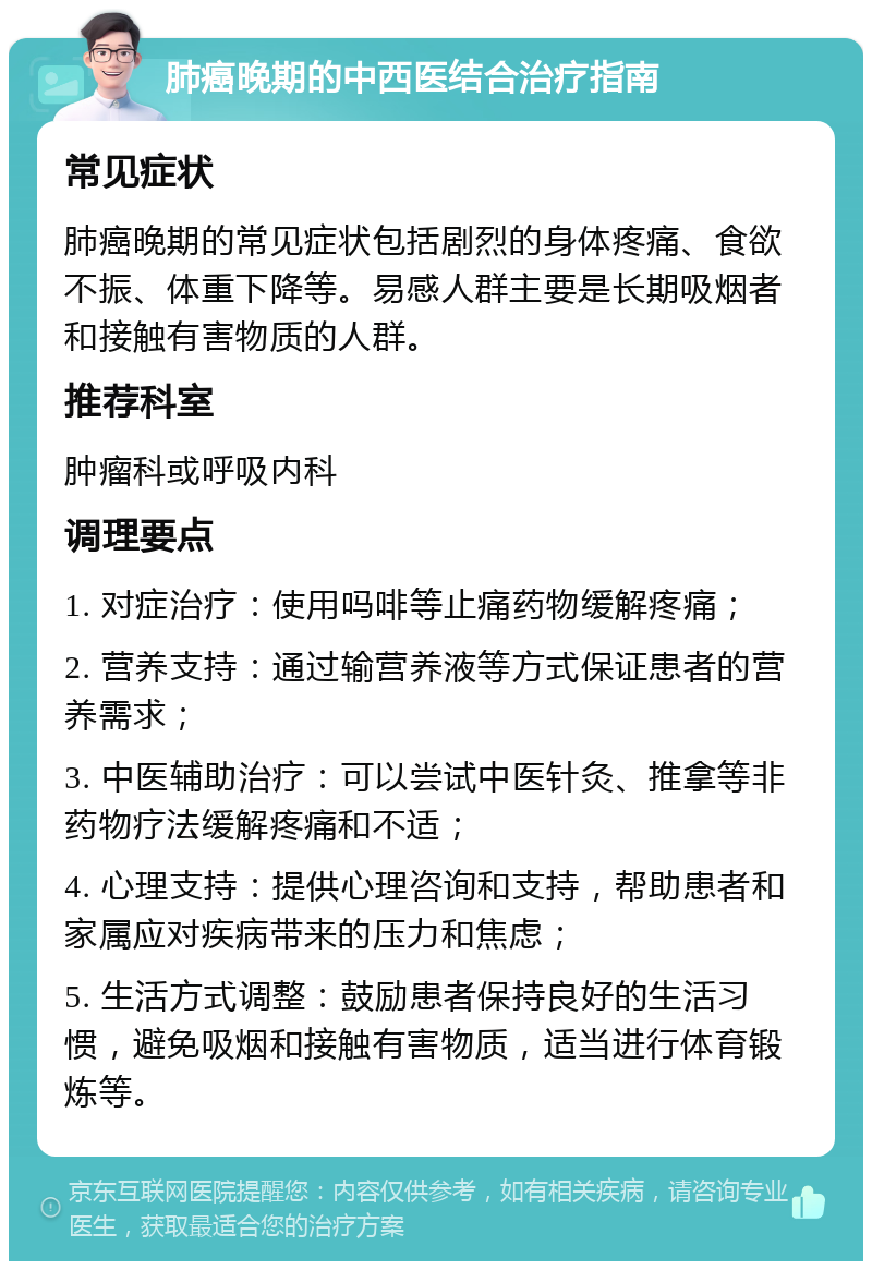 肺癌晚期的中西医结合治疗指南 常见症状 肺癌晚期的常见症状包括剧烈的身体疼痛、食欲不振、体重下降等。易感人群主要是长期吸烟者和接触有害物质的人群。 推荐科室 肿瘤科或呼吸内科 调理要点 1. 对症治疗：使用吗啡等止痛药物缓解疼痛； 2. 营养支持：通过输营养液等方式保证患者的营养需求； 3. 中医辅助治疗：可以尝试中医针灸、推拿等非药物疗法缓解疼痛和不适； 4. 心理支持：提供心理咨询和支持，帮助患者和家属应对疾病带来的压力和焦虑； 5. 生活方式调整：鼓励患者保持良好的生活习惯，避免吸烟和接触有害物质，适当进行体育锻炼等。