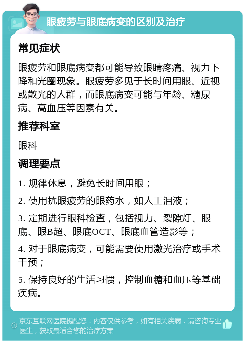 眼疲劳与眼底病变的区别及治疗 常见症状 眼疲劳和眼底病变都可能导致眼睛疼痛、视力下降和光圈现象。眼疲劳多见于长时间用眼、近视或散光的人群，而眼底病变可能与年龄、糖尿病、高血压等因素有关。 推荐科室 眼科 调理要点 1. 规律休息，避免长时间用眼； 2. 使用抗眼疲劳的眼药水，如人工泪液； 3. 定期进行眼科检查，包括视力、裂隙灯、眼底、眼B超、眼底OCT、眼底血管造影等； 4. 对于眼底病变，可能需要使用激光治疗或手术干预； 5. 保持良好的生活习惯，控制血糖和血压等基础疾病。